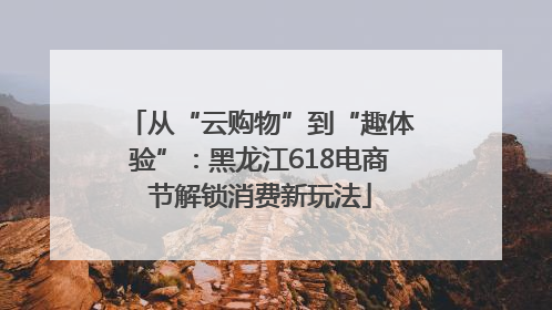 从“云购物”到“趣体验”：黑龙江618电商节解锁消费新玩法