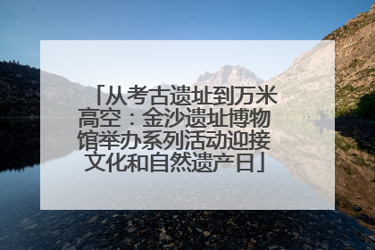 从考古遗址到万米高空：金沙遗址博物馆举办系列活动迎接文化和自然遗产日