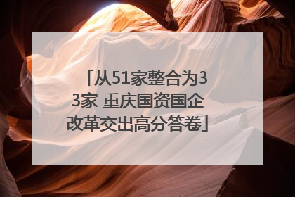 从51家整合为33家 重庆国资国企改革交出高分答卷