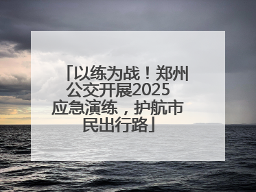 以练为战！郑州公交开展2025应急演练，护航市民出行路