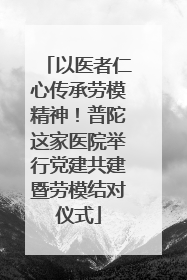 以医者仁心传承劳模精神！普陀这家医院举行党建共建暨劳模结对仪式
