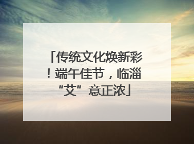 传统文化焕新彩！端午佳节，临淄 “艾”意正浓