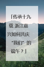 传承十九载 浙江嘉兴如何共庆“我们”的端午？