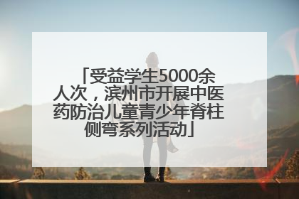 受益学生5000余人次，滨州市开展中医药防治儿童青少年脊柱侧弯系列活动
