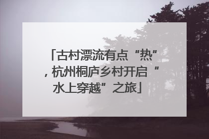 古村漂流有点“热”，杭州桐庐乡村开启“水上穿越”之旅