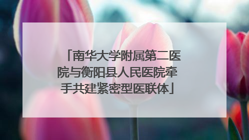 南华大学附属第二医院与衡阳县人民医院牵手共建紧密型医联体