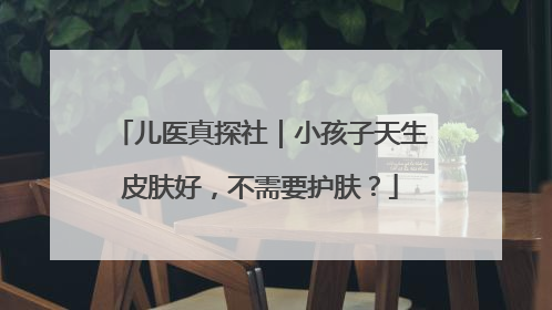 儿医真探社｜小孩子天生皮肤好，不需要护肤？