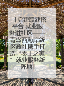 党建联建搭平台 就业服务进社区——青岛西海岸新区政社携手打造“零工之家”就业服务新阵地