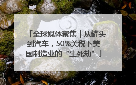 全球媒体聚焦｜从罐头到汽车，50%关税下美国制造业的“生死劫”