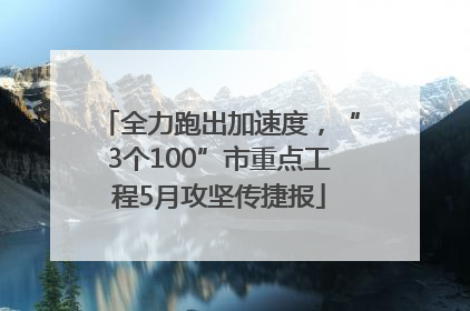 全力跑出加速度，“3个100”市重点工程5月攻坚传捷报