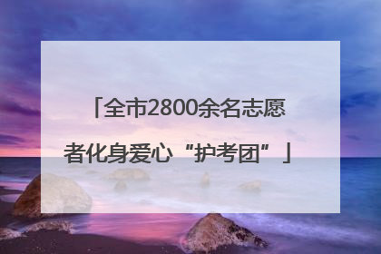 全市2800余名志愿者化身爱心“护考团”