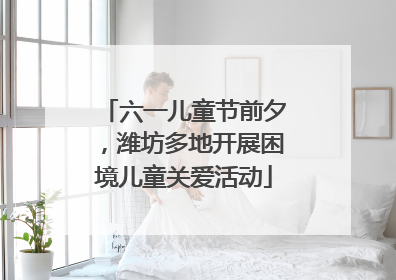 六一儿童节前夕，潍坊多地开展困境儿童关爱活动
