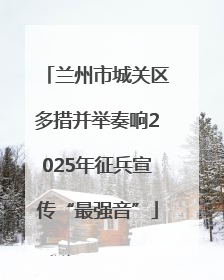 兰州市城关区多措并举奏响2025年征兵宣传“最强音”