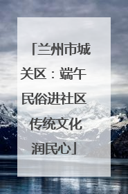 兰州市城关区：端午民俗进社区 传统文化润民心