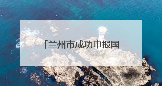 兰州市成功申报国家历史遗留废弃矿山生态修复示范工程