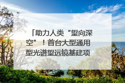助力人类“望向深空”！首台大型通用型光谱望远镜基建项目破土动工
