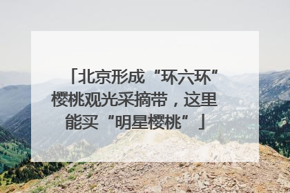北京形成“环六环”樱桃观光采摘带，这里能买“明星樱桃”