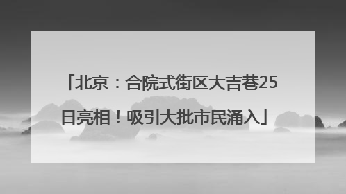 北京：合院式街区大吉巷25日亮相！吸引大批市民涌入