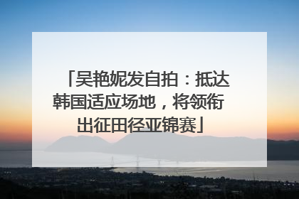 吴艳妮发自拍：抵达韩国适应场地，将领衔出征田径亚锦赛