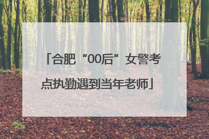 合肥“00后”女警考点执勤遇到当年老师