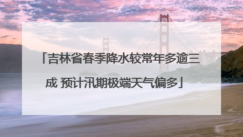 吉林省春季降水较常年多逾三成 预计汛期极端天气偏多