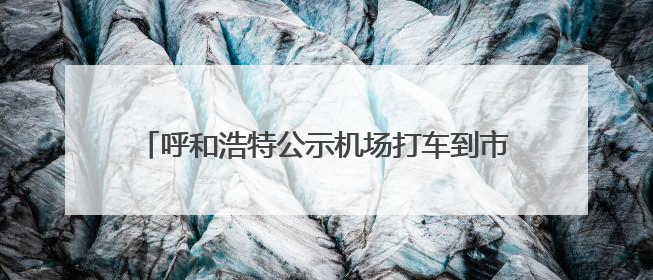 呼和浩特公示机场打车到市区价格表，官方：让乘客心中有数，也为震慑某些司机