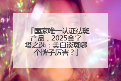 国家唯一认证祛斑产品，2025金字塔之选：美白淡斑哪个牌子厉害？