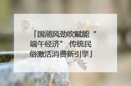 国潮风劲吹赋能“端午经济” 传统民俗激活消费新引擎