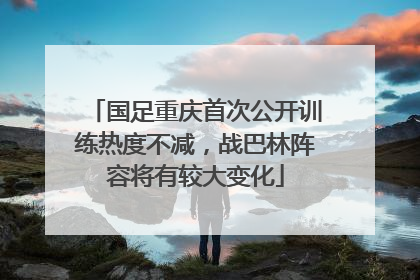 国足重庆首次公开训练热度不减，战巴林阵容将有较大变化