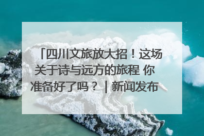 四川文旅放大招！这场关于诗与远方的旅程 你准备好了吗？｜新闻发布最前线·深一度