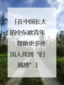 在中国长大的中东欧青年：帮助更多外国人找到“归属感”