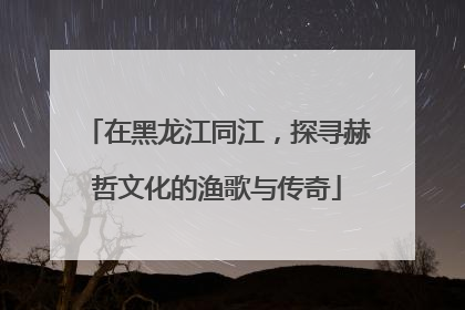 在黑龙江同江，探寻赫哲文化的渔歌与传奇