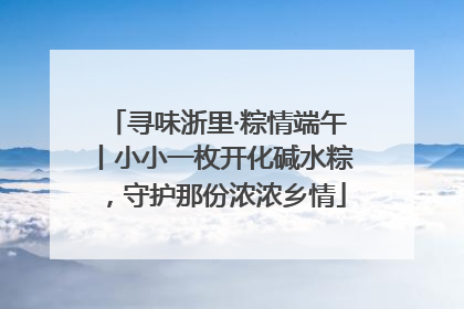 寻味浙里·粽情端午丨小小一枚开化碱水粽，守护那份浓浓乡情