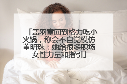 孟羽童回到格力吃小火锅，称会不自觉模仿董明珠：她给很多职场女性力量和指引
