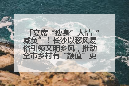 宴席“瘦身”人情“减负”！长沙以移风易俗引领文明乡风，推动全市乡村有“颜值”更显“气质”