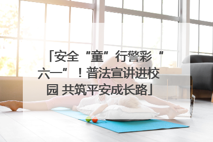 安全“童”行警彩“六一”！普法宣讲进校园 共筑平安成长路