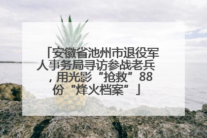安徽省池州市退役军人事务局寻访参战老兵，用光影“抢救”88份“烽火档案”