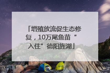 增殖放流促生态修复，10万尾鱼苗“入住”德阳旌湖