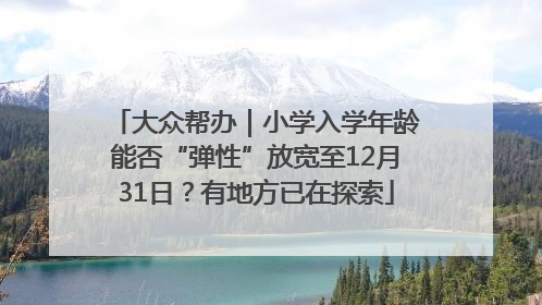 大众帮办｜小学入学年龄能否“弹性”放宽至12月31日？有地方已在探索