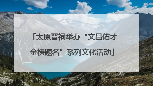 太原晋祠举办“文昌佑才 金榜题名”系列文化活动