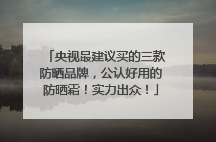 央视最建议买的三款防晒品牌，公认好用的防晒霜！实力出众！