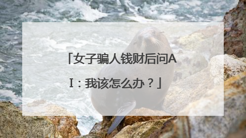 女子骗人钱财后问AI：我该怎么办？