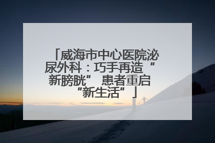 威海市中心医院泌尿外科：巧手再造“新膀胱” 患者重启“新生活”