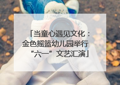 当童心遇见文化：金色摇篮幼儿园举行“六一”文艺汇演