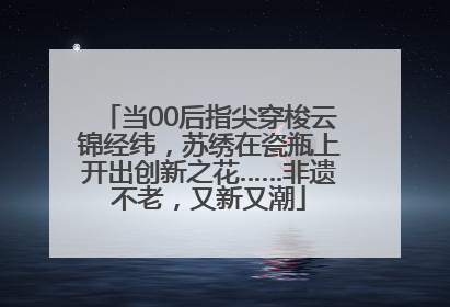 当00后指尖穿梭云锦经纬，苏绣在瓷瓶上开出创新之花……非遗不老，又新又潮
