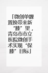 微创单髁置换带来新“膝”望，青岛市市立医院微创手术实现“保膝”目标