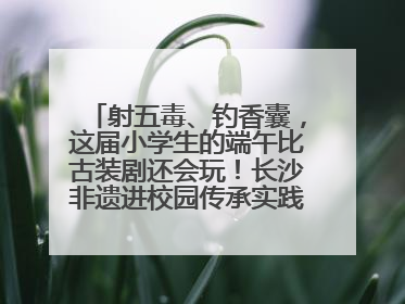 射五毒、钓香囊，这届小学生的端午比古装剧还会玩！长沙非遗进校园传承实践活动举行