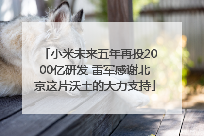 小米未来五年再投2000亿研发 雷军感谢北京这片沃土的大力支持