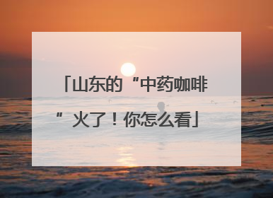 山东的“中药咖啡”火了！你怎么看