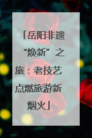 岳阳非遗“焕新”之旅：老技艺点燃旅游新烟火